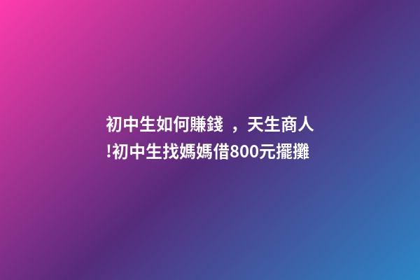 初中生如何賺錢，天生商人!初中生找媽媽借800元擺攤